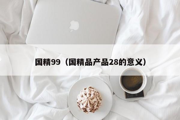 国精99(国精品产品28的意义)