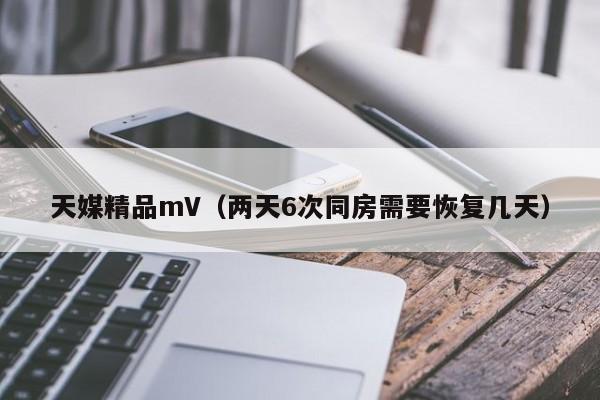 天媒精品mV(两天6次同房需要恢复几天)
