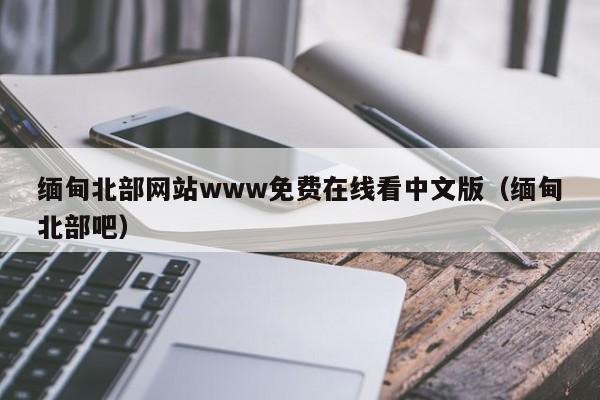 缅甸北部网站www免费在线看中文版(缅甸北部吧)