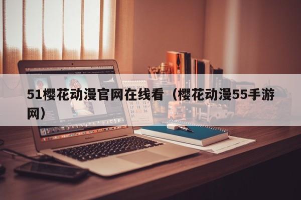 51樱花动漫官网在线看(樱花动漫55手游网)