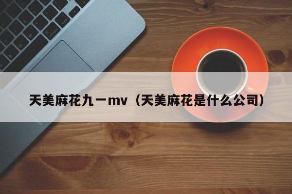 天美麻花九一mv(天美麻花是什么公司)