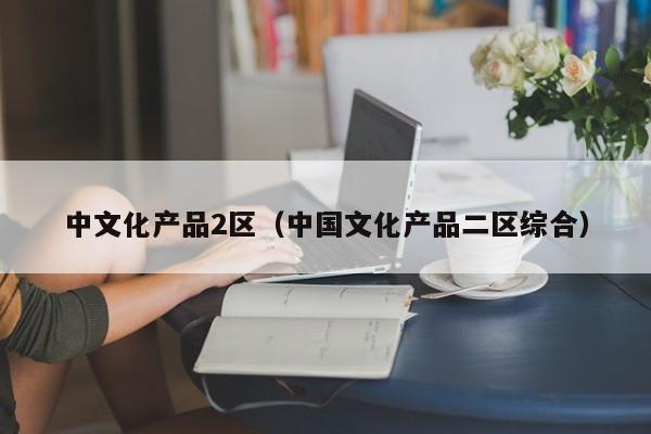 中文化产品2区(中国文化产品二区综合)