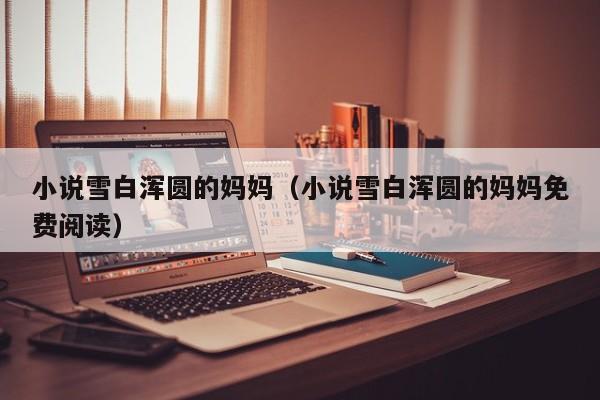 小说雪白浑圆的妈妈(小说雪白浑圆的妈妈免费阅读)