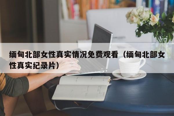 缅甸北部女性真实情况免费观看(缅甸北部女性真实纪录片)